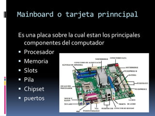 Mainboard o tarjeta prinncipal
Es una placa sobre la cual estan los principales
componentes del computador
 Procesador
 Memoria
 Slots
 Pila
 Chipset
 puertos
 