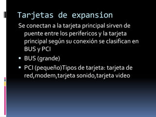 Tarjetas de expansion
Se conectan a la tarjeta principal sirven de
puente entre los perifericos y la tarjeta
principal según su conexión se clasifican en
BUS y PCI
 BUS (grande)
 PCI (pequeño)Tipos de tarjeta: tarjeta de
red,modem,tarjeta sonido,tarjeta video
 