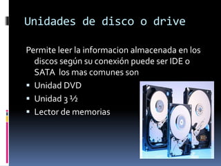 Unidades de disco o drive
Permite leer la informacion almacenada en los
discos según su conexión puede ser IDE o
SATA los mas comunes son
 Unidad DVD
 Unidad 3 ½
 Lector de memorias
 