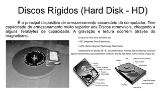 Discos Rígidos (Hard Disk - HD)
É o principal dispositivo de armazenamento secundário do computador. Tem
capacidade de armazenamento muito superior aos Discos removíveis, chegando a
alguns TeraBytes de capacidade. A gravação e leitura ocorrem através do
magnetismo.
 
