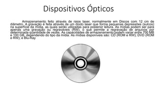 Dispositivos Ópticos
Armazenamento feito através de raios laser, normalmente em Discos com 12 cm de
diâmetro. A gravação é feita através de um diodo laser que forma pequenas depressões (sulcos)
na superfície da mídia, as quais serão utilizadas para posterior leitura. As mídias podem ser para
apenas uma gravação ou regraváveis (RW), o que permite a regravação de arquivos por
determinada quantidade de vezes. As capacidades de armazenamento podem variar entre 700 MB
e 100 GB, dependendo do tipo da mídia. As mídias disponíveis são: CD (ROM e RW); DVD (ROM
e RW); e Blu-Ray
 