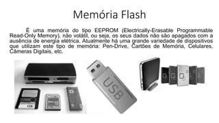 Memória Flash
É uma memória do tipo EEPROM (Electrically-Erasable Programmable
Read-Only Memory), não volátil, ou seja, os seus dados não são apagados com a
ausência de energia elétrica. Atualmente há uma grande variedade de dispositivos
que utilizam este tipo de memória: Pen-Drive, Cartões de Memória, Celulares,
Câmeras Digitais, etc.
 