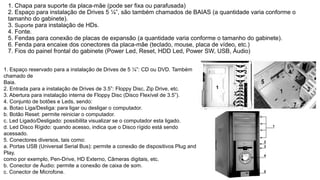 1. Chapa para suporte da placa-mãe (pode ser fixa ou parafusada)
2. Espaço para instalação de Drives 5 ¼”, são também chamados de BAIAS (a quantidade varia conforme o
tamanho do gabinete).
3. Suporte para instalação de HDs.
4. Fonte.
5. Fendas para conexão de placas de expansão (a quantidade varia conforme o tamanho do gabinete).
6. Fenda para encaixe dos conectores da placa-mãe (teclado, mouse, placa de vídeo, etc.)
7. Fios do painel frontal do gabinete (Power Led, Reset, HDD Led, Power SW, USB, Áudio)
1. Espaço reservado para a instalação de Drives de 5 ¼”: CD ou DVD. Também
chamado de
Baia.
2. Entrada para a instalação de Drives de 3.5”: Floppy Disc, Zip Drive, etc.
3. Abertura para instalação interna de Floppy Disc (Disco Flexível de 3.5”).
4. Conjunto de botões e Leds, sendo:
a. Botao Liga/Desliga: para ligar ou desligar o computador.
b. Botão Reset: permite reiniciar o computador.
c. Led Ligado/Desligado: possibilita visualizar se o computador esta ligado.
d. Led Disco Rígido: quando acesso, indica que o Disco rígido está sendo
acessado.
5. Conectores diversos, tais como:
a. Portas USB (Universal Serial Bus): permite a conexão de dispositivos Plug and
Play,
como por exemplo, Pen-Drive, HD Externo, Câmeras digitais, etc.
b. Conector de Áudio: permite a conexão de caixa de som.
c. Conector de Microfone.
 