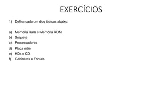 EXERCÍCIOS
1) Defina cada um dos tópicos abaixo:
a) Memória Ram e Memória ROM
b) Soquete
c) Processadores
d) Placa mãe
e) HDs e CD
f) Gabinetes e Fontes
 