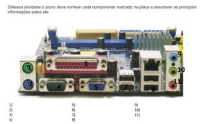 8
2
3
4 5
6
7
1
9
10
11
3)Nessa atividade o aluno deve nomear cada componente marcado na placa e descrever as principais
informações sobre ele.
1)
2)
3)
4)
5)
6)
7)
8)
9)
10)
11)
 