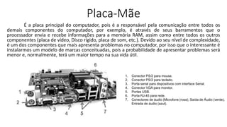 Placa-Mãe
É a placa principal do computador, pois é a responsável pela comunicação entre todos os
demais componentes do computador, por exemplo, é através de seus barramentos que o
processador envia e recebe informações para a memória RAM, assim como entre todos os outros
componentes (placa de vídeo, Disco rígido, placa de som, etc.). Devido ao seu nível de complexidade,
é um dos componentes que mais apresenta problemas no computador, por isso que o interessante é
instalarmos um modelo de marcas conceituadas, pois a probabilidade de apresentar problemas será
menor e, normalmente, terá um maior tempo na sua vida útil.
1. Conector PS/2 para mouse.
2. Conector PS/2 para teclado.
3. Porta serial para dispositivos com interface Serial.
4. Conector VGA para monitor.
5. Portas USB.
6. Porta RJ-45 para rede.
7. Conectores de áudio (Microfone (rosa), Saída de Áudio (verde),
Entrada de áudio (azul).
 
