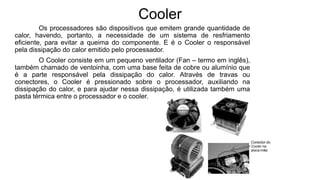 Cooler
Os processadores são dispositivos que emitem grande quantidade de
calor, havendo, portanto, a necessidade de um sistema de resfriamento
eficiente, para evitar a queima do componente. E é o Cooler o responsável
pela dissipação do calor emitido pelo processador.
O Cooler consiste em um pequeno ventilador (Fan – termo em inglês),
também chamado de ventoinha, com uma base feita de cobre ou alumínio que
é a parte responsável pela dissipação do calor. Através de travas ou
conectores, o Cooler é pressionado sobre o processador, auxiliando na
dissipação do calor, e para ajudar nessa dissipação, é utilizada também uma
pasta térmica entre o processador e o cooler.
 