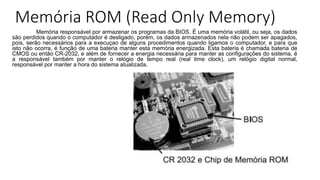 Memória ROM (Read Only Memory)
Memória responsável por armazenar os programas da BIOS. É uma memória volátil, ou seja, os dados
são perdidos quando o computador é desligado, porém, os dados armazenados nela não podem ser apagados,
pois, serão necessários para a execuçao de alguns procedimentos quando ligamos o computador, e para que
isto não ocorra, é função de uma bateria manter esta memória energizada. Esta bateria é chamada bateria de
CMOS ou então CR-2032, e além de fornecer a energia necessária para manter as configurações do sistema, é
a responsável também por manter o relógio de tempo real (real time clock), um relógio digital normal,
responsável por manter a hora do sistema atualizada.
 