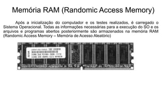 Memória RAM (Randomic Access Memory)
Após a inicialização do computador e os testes realizados, é carregado o
Sistema Operacional. Todas as informações necessárias para a execução do SO e os
arquivos e programas abertos posteriormente são armazenados na memória RAM
(Randomic Access Memory – Memória de Acesso Aleatório)
 