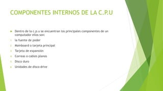 COMPONENTES INTERNOS DE LA C.P.U
Dentro de la c.p.u se encuentran los principales componentes de un
computador ellos son:
1 la fuente de poder
2 Mainboard o tarjeta principal
3 Tarjeta de expansión
4 Correas o cables planos
5 Disco duro
6 Unidades de disco drive