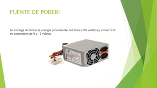 FUENTE DE PODER:
Se encarga de tomar la energía proveniente del toma (110 voltios) y convertirla
en conectores de 5 y 12 voltios