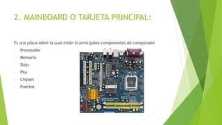 2. MAINBOARD O TARJETA PRINCIPAL:
Es una placa sobre la cual están lo principales componentes de computador
- Procesador
- Memoria
- Slots
- Pila
- Chipset
- Puertos