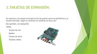 3.TARJETAS DE EXPANSIÓN:
Se conectan a la tarjeta principal sirven de puente entre los periféricos y la
tarjeta principal, según su conexión se clasifican en Bus y pci
Bus (grande), cpi (pequeño)
TIPOS:
- Tarjeta de red
- Modem
- Tarjeta de sonio
- Tarjetas videos