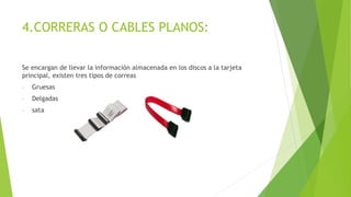 4.CORRERAS O CABLES PLANOS:
Se encargan de llevar la información almacenada en los discos a la tarjeta
principal, existen tres tipos de correas
- Gruesas
- Delgadas
- sata