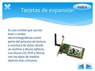 Tarjetas de expansión 
Es una unidad que usa luz 
laser u ondas 
electromagnéticas como 
parte del proceso de lectura 
o escritura de datos desde 
un archivo a discos ópticos. 
Los discos CD, DVD y Bluray 
son los tipos de medios 
ópticos mas comunes. 
Índice 
 