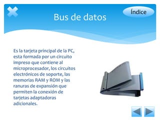 Bus de datos 
Es la tarjeta principal de la PC, 
esta formada por un circuito 
impreso que contiene al 
microprocesador, los circuitos 
electrónicos de soporte, las 
memorias RAM y ROM y las 
ranuras de expansión que 
permiten la conexión de 
tarjetas adaptadoras 
adicionales. 
Índice 
 