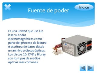 Fuente de poder 
Es una unidad que usa luz 
laser u ondas 
electromagnéticas como 
parte del proceso de lectura 
o escritura de datos desde 
un archivo a discos ópticos. 
Los discos CD, DVD y Bluray 
son los tipos de medios 
ópticos mas comunes. 
Índice 
