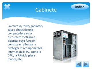Gabinete 
La carcasa, torre, gabinete, 
caja o chasis de una 
computadora es la 
estructura metálica o 
plástica, cuya función 
consiste en albergar y 
proteger los componentes 
internos de la PC, como la 
CPU, la RAM, la placa 
madre, etc. 
Índice 
 