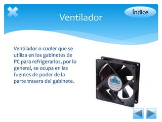 Ventilador 
Ventilador o cooler que se 
utiliza en los gabinetes de 
PC para refrigerarlos, por lo 
general, se ocupa en las 
fuentes de poder de la 
parte trasera del gabinete. 
Índice 
 