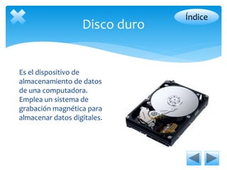 Disco duro 
Es el dispositivo de 
almacenamiento de datos 
de una computadora. 
Emplea un sistema de 
grabación magnética para 
almacenar datos digitales. 
Índice 
 