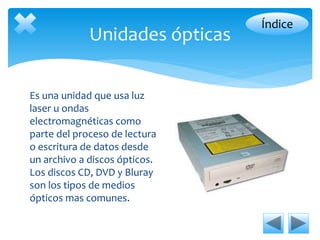 Unidades ópticas 
Es una unidad que usa luz 
laser u ondas 
electromagnéticas como 
parte del proceso de lectura 
o escritura de datos desde 
un archivo a discos ópticos. 
Los discos CD, DVD y Bluray 
son los tipos de medios 
ópticos mas comunes. 
Índice 
 