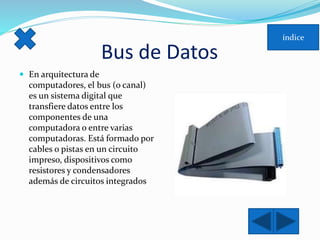Bus de Datos 
 En arquitectura de 
computadores, el bus (o canal) 
es un sistema digital que 
transfiere datos entre los 
componentes de una 
computadora o entre varias 
computadoras. Está formado por 
cables o pistas en un circuito 
impreso, dispositivos como 
resistores y condensadores 
además de circuitos integrados 
