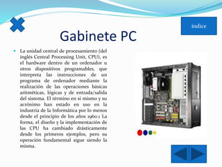 Gabinete PC 
 La unidad central de procesamiento (del 
inglés Central Processing Unit, CPU), es 
el hardware dentro de un ordenador u 
otros dispositivos programables, que 
interpreta las instrucciones de un 
programa de ordenador mediante la 
realización de las operaciones básicas 
aritméticas, lógicas y de entrada/salida 
del sistema. El término en sí mismo y su 
acrónimo han estado en uso en la 
industria de la Informática por lo menos 
desde el principio de los años 1960.1 La 
forma, el diseño y la implementación de 
las CPU ha cambiado drásticamente 
desde los primeros ejemplos, pero su 
operación fundamental sigue siendo la 
misma. 
 