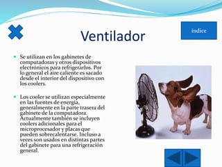 Ventilador 
 Se utilizan en los gabinetes de 
computadoras y otros dispositivos 
electrónicos para refrigerarlos. Por 
lo general el aire caliente es sacado 
desde el interior del dispositivo con 
los coolers. 
 Los cooler se utilizan especialmente 
en las fuentes de energía, 
generalmente en la parte trasera del 
gabinete de la computadora. 
Actualmente también se incluyen 
coolers adicionales para el 
microprocesador y placas que 
pueden sobrecalentarse. Incluso a 
veces son usados en distintas partes 
del gabinete para una refrigeración 
general. 
 