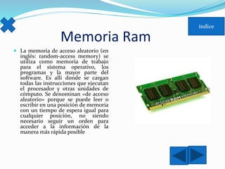 Memoria Ram 
 La memoria de acceso aleatorio (en 
inglés: random-access memory) se 
utiliza como memoria de trabajo 
para el sistema operativo, los 
programas y la mayor parte del 
software. Es allí donde se cargan 
todas las instrucciones que ejecutan 
el procesador y otras unidades de 
cómputo. Se denominan «de acceso 
aleatorio» porque se puede leer o 
escribir en una posición de memoria 
con un tiempo de espera igual para 
cualquier posición, no siendo 
necesario seguir un orden para 
acceder a la información de la 
manera más rápida posible 
 