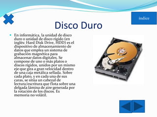 Disco Duro 
 En informática, la unidad de disco 
duro o unidad de disco rígido (en 
inglés: Hard Disk Drive, HDD) es el 
dispositivo de almacenamiento de 
datos que emplea un sistema de 
grabación magnética para 
almacenar datos digitales. Se 
compone de uno o más platos o 
discos rígidos, unidos por un mismo 
eje que gira a gran velocidad dentro 
de una caja metálica sellada. Sobre 
cada plato, y en cada una de sus 
caras, se sitúa un cabezal de 
lectura/escritura que flota sobre una 
delgada lámina de aire generada por 
la rotación de los discos. Es 
memoria no volátil. 
 