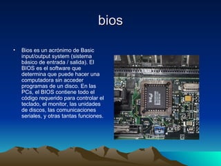 bios Bios es un acrónimo de Basic input/output system (sistema básico de entrada / salida). El BIOS es el software que determina que puede hacer una computadora sin acceder programas de un disco. En las PCs, el BIOS contiene todo el código requerido para controlar el teclado, el monitor, las unidades de discos, las comunicaciones seriales, y otras tantas funciones.  