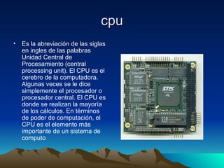 cpu Es la abreviación de las siglas en ingles de las palabras Unidad Central de Procesamiento (central processing unit). El CPU es el cerebro de la computadora. Algunas veces se le dice simplemente el procesador o procesador central. El CPU es donde se realizan la mayoría de los cálculos. En términos de poder de computación, el CPU es el elemento más importante de un sistema de computo  