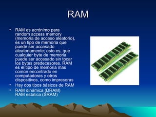 RAM RAM es acrónimo para random access memory (memoria de acceso aleatorio), es un tipo de memoria que puede ser accesado aleatoriamente; esto es, que cualquier byte de memoria puede ser accesado sin tocar los bytes predecesores. RAM es el tipo de memoria mas común encontrado en computadoras y otros dispositivos, como impresoras Hay dos tipos básicos de RAM RAM dinámica (DRAM) RAM estatica (SRAM) .  