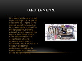 • 
TARJETA MADRE 
Una tarjeta madre es la central 
o primaria tarjeta de circuito de 
un sistema de computo u otro 
sistema electrónico complejo. 
Una computadora típica con el 
microprocesador, memoria 
principal, y otros componentes 
básicos de la tarjeta madre. 
Otros componentes de la 
computadora tal como 
almacenamiento externo, 
circuitos de control para video y 
sonido, y dispositivos 
periféricos son unidos a la 
tarjeta madre vía conectores o 
cables de alguna clase. 
 