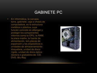 GABINETE PC 
• En informática, la carcasa, 
torre, gabinete, caja o chasis de 
computadora, es la estructura 
metálica o plástica, cuya 
función consiste en albergar y 
proteger los componentes 
internos como la CPU, la RAM, 
la placa madre, la fuente de 
alimentación, la/s placas de 
expansión y los dispositivos o 
unidades de almacenamiento: 
disquetera, unidad de disco 
rígido, unidad de disco óptico 
(lectora o grabadora de: CD, 
DVD, Blu-Ray. 
 