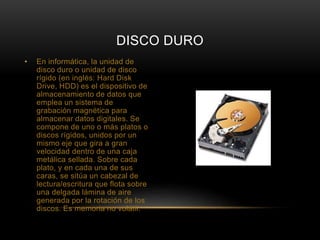 DISCO DURO 
• En informática, la unidad de 
disco duro o unidad de disco 
rígido (en inglés: Hard Disk 
Drive, HDD) es el dispositivo de 
almacenamiento de datos que 
emplea un sistema de 
grabación magnética para 
almacenar datos digitales. Se 
compone de uno o más platos o 
discos rígidos, unidos por un 
mismo eje que gira a gran 
velocidad dentro de una caja 
metálica sellada. Sobre cada 
plato, y en cada una de sus 
caras, se sitúa un cabezal de 
lectura/escritura que flota sobre 
una delgada lámina de aire 
generada por la rotación de los 
discos. Es memoria no volátil. 
 