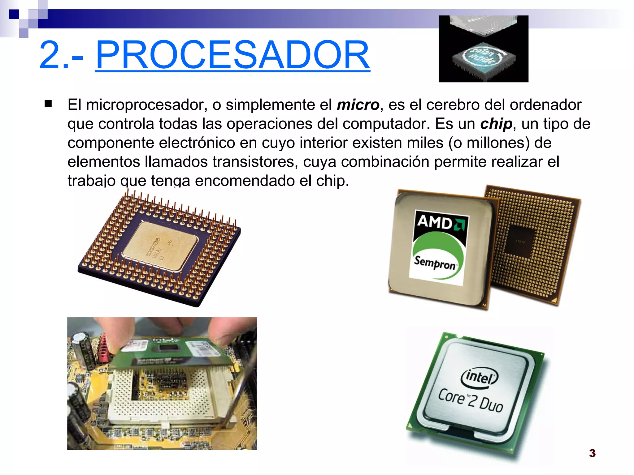 2.-  PROCESADOR El microprocesador, o simplemente el  micro , es el cerebro del ordenador que controla todas las operaciones del computador. Es un  chip , un tipo de componente electrónico en cuyo interior existen miles (o millones) de elementos llamados transistores, cuya combinación permite realizar el trabajo que tenga encomendado el chip.  