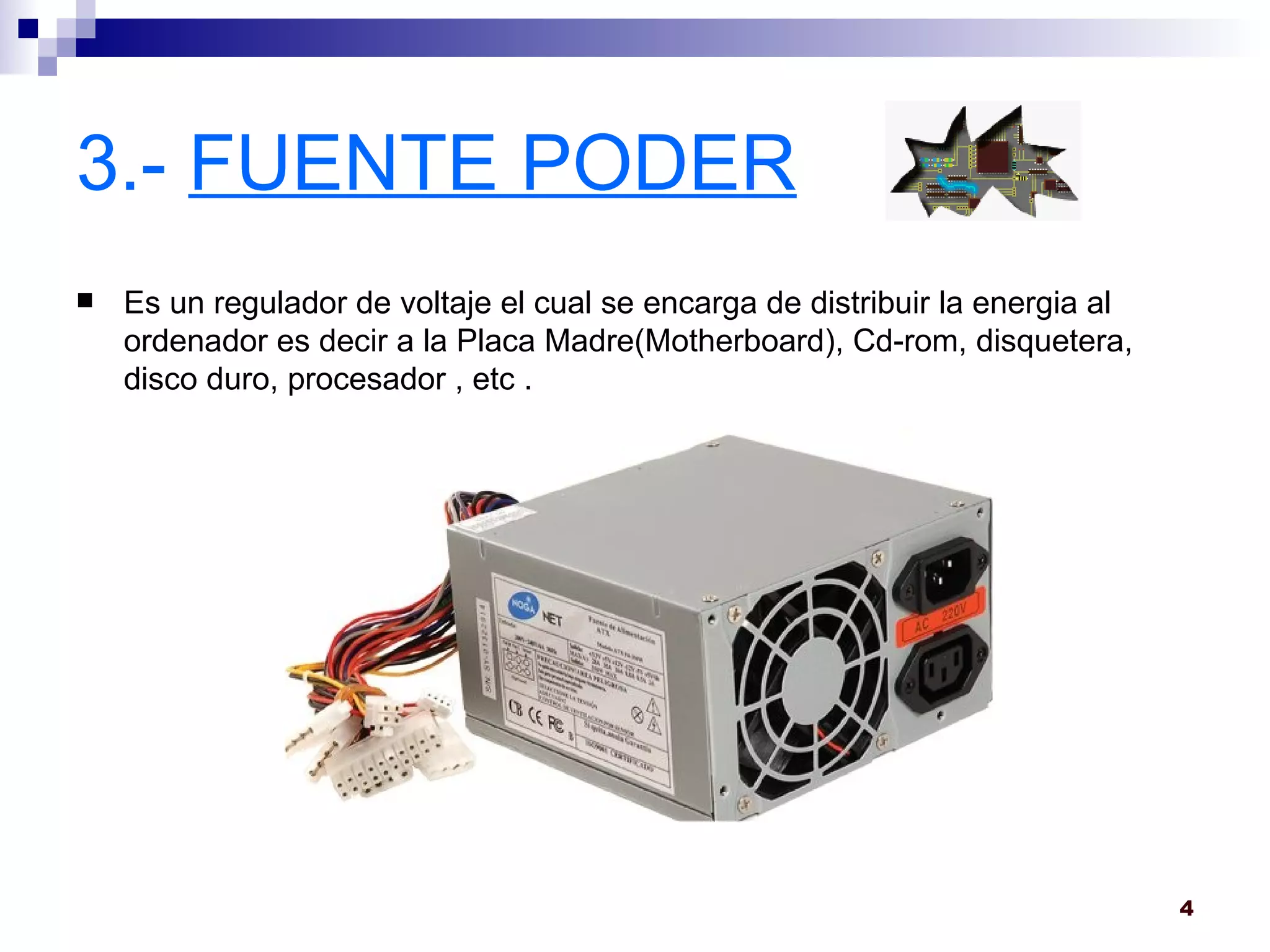 3.-  FUENTE PODER Es un regulador de voltaje el cual se encarga de distribuir la energia al ordenador es decir a la Placa Madre(Motherboard), Cd-rom, disquetera, disco duro, procesador , etc . 