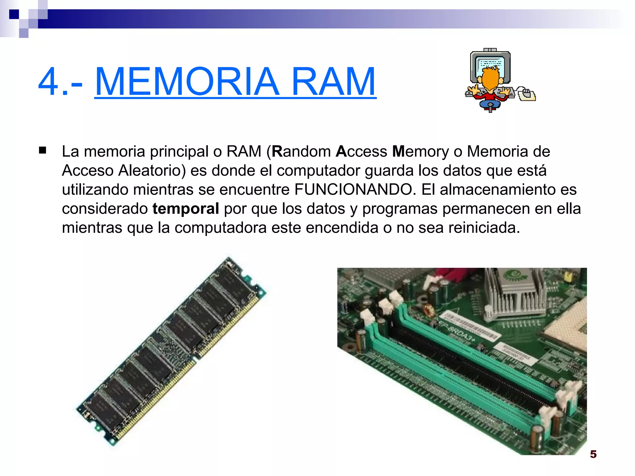 4.-  MEMORIA RAM La memoria principal o RAM ( R andom  A ccess  M emory o Memoria de Acceso Aleatorio) es donde el computador guarda los datos que está utilizando mientras se encuentre FUNCIONANDO. El almacenamiento es considerado  temporal  por que los datos y programas permanecen en ella mientras que la computadora este encendida o no sea reiniciada.  