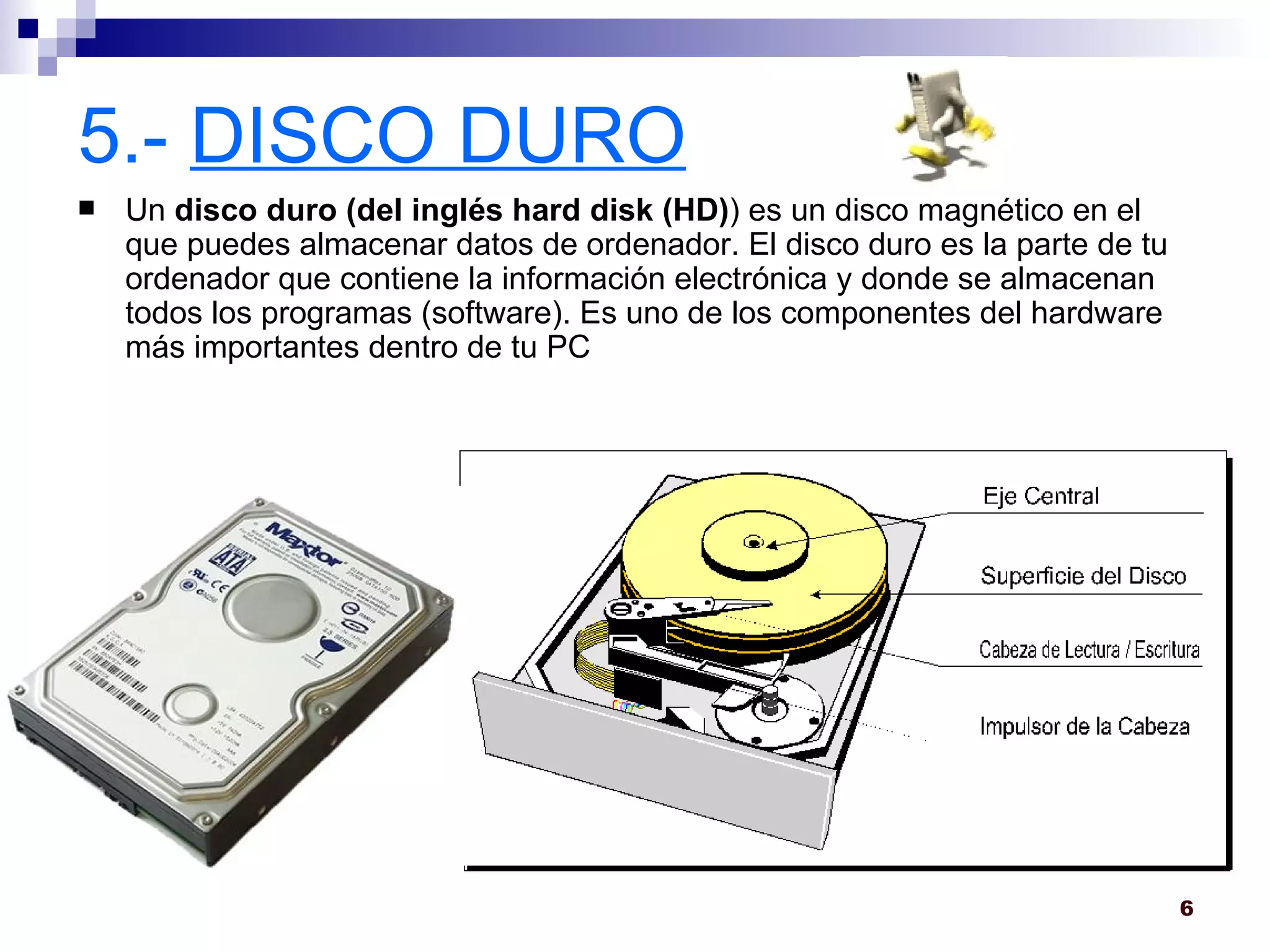 5.-  DISCO DURO Un  disco duro (del inglés hard disk (HD) ) es un disco magnético en el que puedes almacenar datos de ordenador. El disco duro es la parte de tu ordenador que contiene la información electrónica y donde se almacenan todos los programas (software). Es uno de los componentes del hardware más importantes dentro de tu PC  