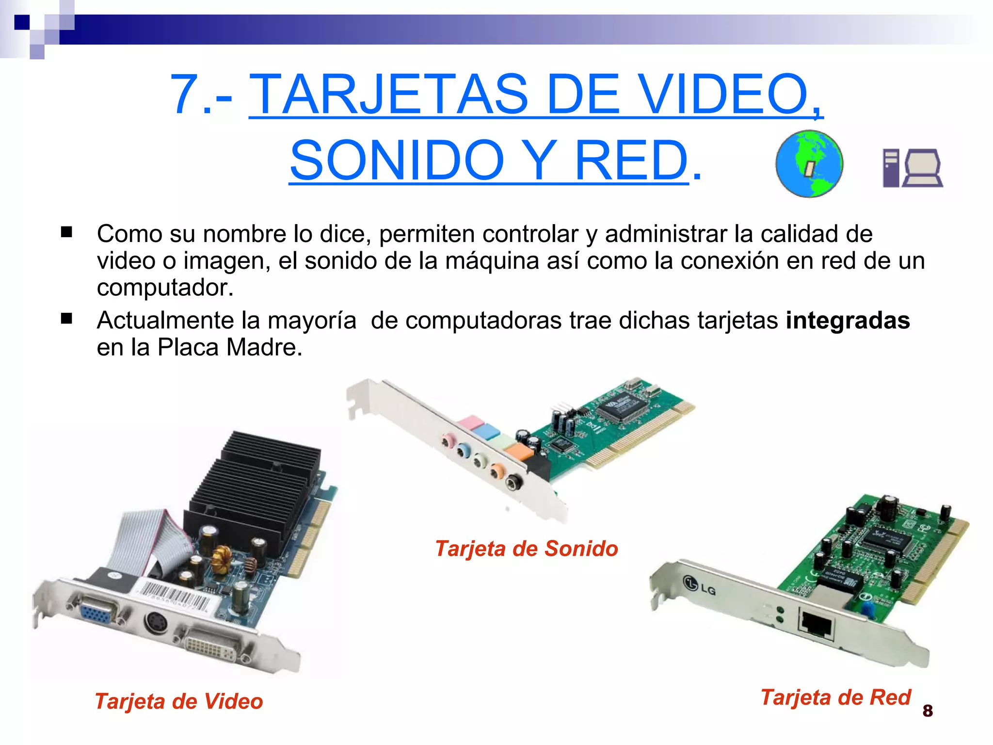 7.-  TARJETAS DE VIDEO, SONIDO Y RED . Como su nombre lo dice, permiten controlar y administrar la calidad de video o imagen, el sonido de la máquina así como la conexión en red de un computador.  Actualmente la mayoría  de computadoras trae dichas tarjetas  integradas  en la Placa Madre. Tarjeta de Video Tarjeta de Sonido Tarjeta de Red 