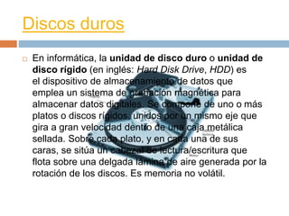 Discos duros 
 En informática, la unidad de disco duro o unidad de 
disco rígido (en inglés: Hard Disk Drive, HDD) es 
el dispositivo de almacenamiento de datos que 
emplea un sistema de grabación magnética para 
almacenar datos digitales. Se compone de uno o más 
platos o discos rígidos, unidos por un mismo eje que 
gira a gran velocidad dentro de una caja metálica 
sellada. Sobre cada plato, y en cada una de sus 
caras, se sitúa un cabezal de lectura/escritura que 
flota sobre una delgada lámina de aire generada por la 
rotación de los discos. Es memoria no volátil. 
 