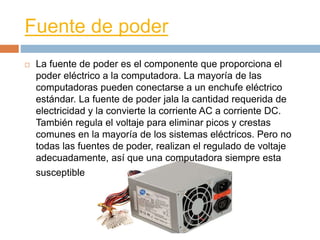 Fuente de poder 
 La fuente de poder es el componente que proporciona el 
poder eléctrico a la computadora. La mayoría de las 
computadoras pueden conectarse a un enchufe eléctrico 
estándar. La fuente de poder jala la cantidad requerida de 
electricidad y la convierte la corriente AC a corriente DC. 
También regula el voltaje para eliminar picos y crestas 
comunes en la mayoría de los sistemas eléctricos. Pero no 
todas las fuentes de poder, realizan el regulado de voltaje 
adecuadamente, así que una computadora siempre esta 
susceptible 
 