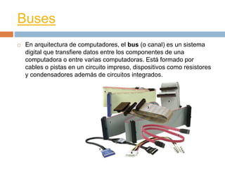 Buses 
 En arquitectura de computadores, el bus (o canal) es un sistema 
digital que transfiere datos entre los componentes de una 
computadora o entre varias computadoras. Está formado por 
cables o pistas en un circuito impreso, dispositivos como resistores 
y condensadores además de circuitos integrados. 
