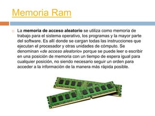 Memoria Ram 
 La memoria de acceso aleatorio se utiliza como memoria de 
trabajo para el sistema operativo, los programas y la mayor parte 
del software. Es allí donde se cargan todas las instrucciones que 
ejecutan el procesador y otras unidades de cómputo. Se 
denominan «de acceso aleatorio» porque se puede leer o escribir 
en una posición de memoria con un tiempo de espera igual para 
cualquier posición, no siendo necesario seguir un orden para 
acceder a la información de la manera más rápida posible. 
 