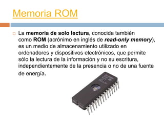 Memoria ROM 
 La memoria de solo lectura, conocida también 
como ROM (acrónimo en inglés de read-only memory), 
es un medio de almacenamiento utilizado en 
ordenadores y dispositivos electrónicos, que permite 
sólo la lectura de la información y no su escritura, 
independientemente de la presencia o no de una fuente 
de energía. 
 