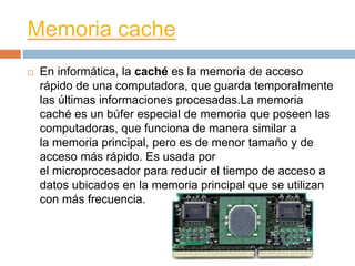 Memoria cache 
 En informática, la caché es la memoria de acceso 
rápido de una computadora, que guarda temporalmente 
las últimas informaciones procesadas.La memoria 
caché es un búfer especial de memoria que poseen las 
computadoras, que funciona de manera similar a 
la memoria principal, pero es de menor tamaño y de 
acceso más rápido. Es usada por 
el microprocesador para reducir el tiempo de acceso a 
datos ubicados en la memoria principal que se utilizan 
con más frecuencia. 
 
