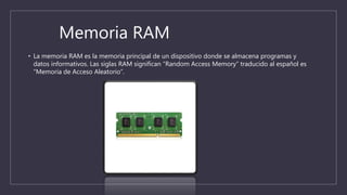 Memoria RAM
• La memoria RAM es la memoria principal de un dispositivo donde se almacena programas y
datos informativos. Las siglas RAM significan “Random Access Memory” traducido al español es
“Memoria de Acceso Aleatorio”.
 