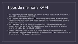 Tipos de memoria RAM
• DDR conocida como SDRAM (Synchronous Dram) es un tipo de memoria RAM, dinámica que es
casi un 20% más rápida que la RAM EDO.
• DDR2 son unas mejoras de la memoria DDR que permite que los búferes de entrada – salida
funcionan al doble de la frecuencia del núcleo, permitiendo que durante cada ciclo de reloj se
realizan 4 transferencias.
• DDR3 puede ser 2 veces más rápida que la memoria DRR2, la DDR3 teóricamente podía
transferir datos a una tasa de reloj efectiva de 800-2600 MHZ, comparado con el rango de
DDR2 de 400-1200MHZ o 200-533MHZ del DDR2.
• Memoria caché o RAM caché un caché es un sistema especial de almacenamiento de alta
velocidad, puede ser tanto un área de reservada de la memoria principal como un dispositivo de
almacenamiento de alta velocidad independiente.
 