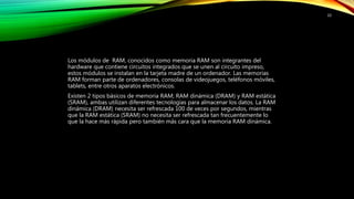 Los módulos de RAM, conocidos como memoria RAM son integrantes del
hardware que contiene circuitos integrados que se unen al circuito impreso,
estos módulos se instalan en la tarjeta madre de un ordenador. Las memorias
RAM forman parte de ordenadores, consolas de videojuegos, teléfonos móviles,
tablets, entre otros aparatos electrónicos.
Existen 2 tipos básicos de memoria RAM; RAM dinámica (DRAM) y RAM estática
(SRAM), ambas utilizan diferentes tecnologías para almacenar los datos. La RAM
dinámica (DRAM) necesita ser refrescada 100 de veces por segundos, mientras
que la RAM estática (SRAM) no necesita ser refrescada tan frecuentemente lo
que la hace más rápida pero también más cara que la memoria RAM dinámica.
10
 